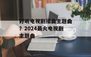 好听电视剧插曲主题曲？2024最火电视剧主题曲