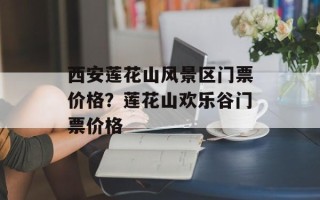 西安莲花山风景区门票价格？莲花山欢乐谷门票价格