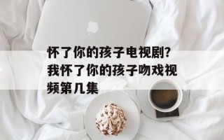 怀了你的孩子电视剧？我怀了你的孩子吻戏视频第几集