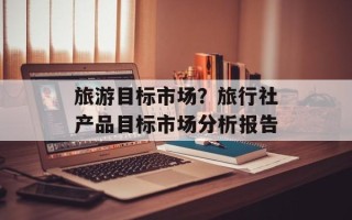 旅游目标市场？旅行社产品目标市场分析报告