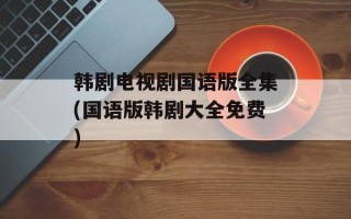 韩剧电视剧国语版全集(国语版韩剧大全免费)