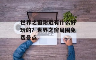 世界之窗附近有什么好玩的？世界之窗周围免费景点