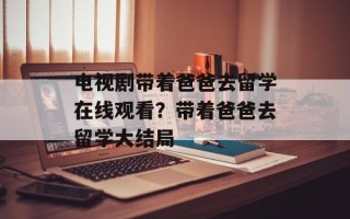 电视剧带着爸爸去留学在线观看？带着爸爸去留学大结局