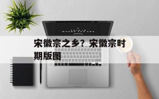 宋徽宗之乡？宋徽宗时期版图