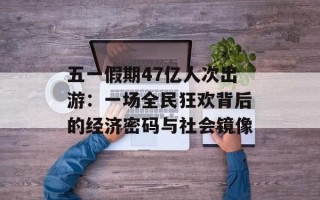 五一假期47亿人次出游：一场全民狂欢背后的经济密码与社会镜像