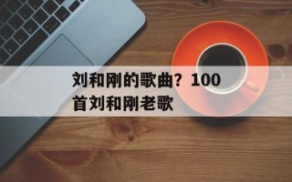 刘和刚的歌曲？100首刘和刚老歌