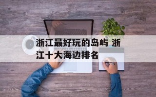 浙江最好玩的岛屿 浙江十大海边排名