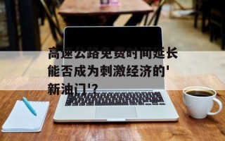 高速公路免费时间延长能否成为刺激经济的'新油门'？