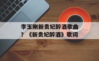 李玉刚新贵妃醉酒歌曲？《新贵妃醉酒》歌词