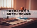 许昌石材之乡在哪 河南最大的石材市场在哪里