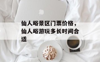 仙人峪景区门票价格，仙人峪游玩多长时间合适