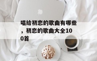 唱给初恋的歌曲有哪些，初恋的歌曲大全100首