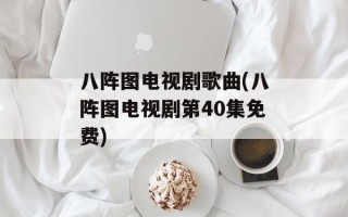 八阵图电视剧歌曲(八阵图电视剧第40集免费)