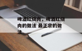 啤酒红烧肉，啤酒红烧肉的做法 最正宗的做法