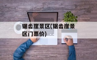 锯齿崖景区(锯齿崖景区门票价)