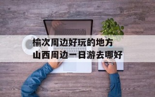 榆次周边好玩的地方 山西周边一日游去哪好