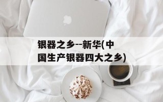 银器之乡--新华(中国生产银器四大之乡)