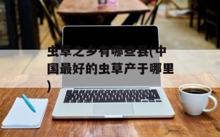 虫草之乡有哪些县(中国最好的虫草产于哪里)