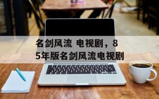 名剑风流 电视剧，85年版名剑风流电视剧