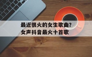 最近很火的女生歌曲？女声抖音最火十首歌