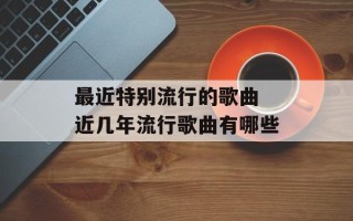 最近特别流行的歌曲 近几年流行歌曲有哪些