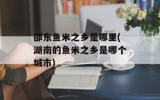 邵东鱼米之乡是哪里(湖南的鱼米之乡是哪个城市)