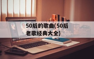 50后的歌曲(50后老歌经典大全)