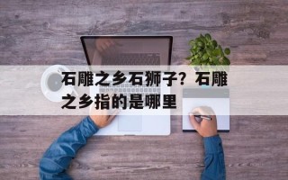 石雕之乡石狮子？石雕之乡指的是哪里