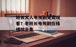 班长大人电视剧免费观看？老班长电视剧在线播放全集