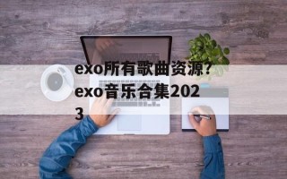exo所有歌曲资源？exo音乐合集2023