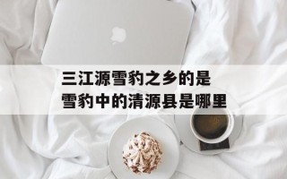 三江源雪豹之乡的是 雪豹中的清源县是哪里
