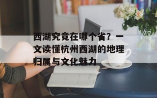 西湖究竟在哪个省？一文读懂杭州西湖的地理归属与文化魅力