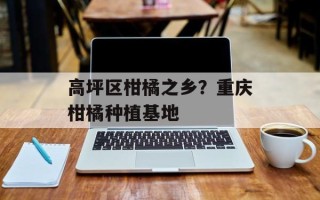高坪区柑橘之乡？重庆柑橘种植基地