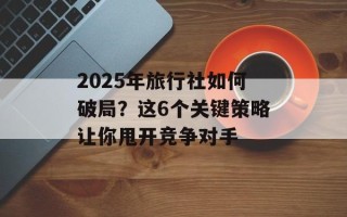2025年旅行社如何破局？这6个关键策略让你甩开竞争对手