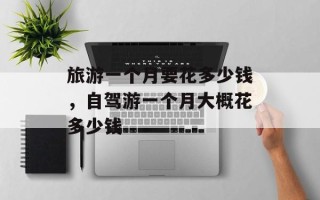 旅游一个月要花多少钱，自驾游一个月大概花多少钱