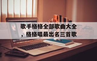 歌手格格全部歌曲大全，格格唱最出名三首歌