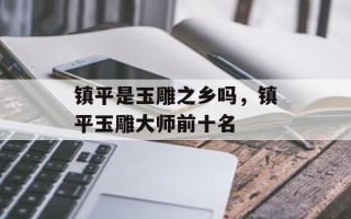 镇平是玉雕之乡吗，镇平玉雕大师前十名