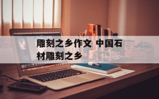 雕刻之乡作文 中国石材雕刻之乡