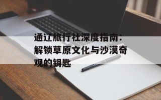 通辽旅行社深度指南：解锁草原文化与沙漠奇观的钥匙