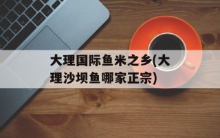 大理国际鱼米之乡(大理沙坝鱼哪家正宗)