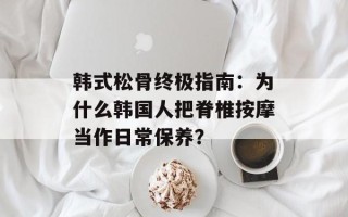 韩式松骨终极指南：为什么韩国人把脊椎按摩当作日常保养？