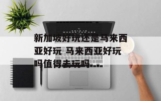 新加坡好玩还是马来西亚好玩 马来西亚好玩吗值得去玩吗