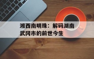 湘西南明珠：解码湖南武冈市的前世今生
