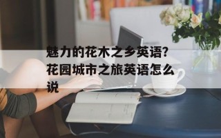 魅力的花木之乡英语？花园城市之旅英语怎么说