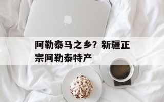 阿勒泰马之乡？新疆正宗阿勒泰特产
