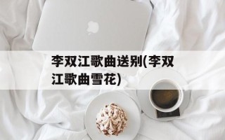 李双江歌曲送别(李双江歌曲雪花)
