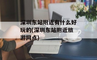 深圳东站附近有什么好玩的(深圳东站附近旅游网点)