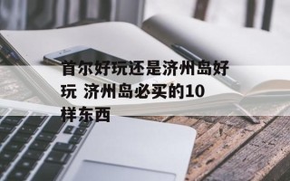 首尔好玩还是济州岛好玩 济州岛必买的10样东西