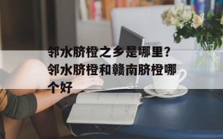 邻水脐橙之乡是哪里？邻水脐橙和赣南脐橙哪个好