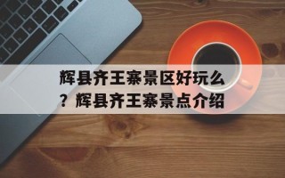 辉县齐王寨景区好玩么？辉县齐王寨景点介绍